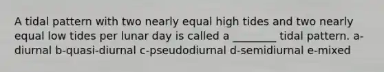 A tidal pattern with two nearly equal high tides and two nearly equal low tides per lunar day is called a ________ tidal pattern. a-diurnal b-quasi-diurnal c-pseudodiurnal d-semidiurnal e-mixed