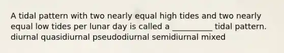 A tidal pattern with two nearly equal high tides and two nearly equal low tides per lunar day is called a __________ tidal pattern. diurnal quasidiurnal pseudodiurnal semidiurnal mixed