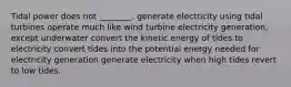 Tidal power does not ________. generate electricity using tidal turbines operate much like wind turbine electricity generation, except underwater convert the kinetic energy of tides to electricity convert tides into the potential energy needed for electricity generation generate electricity when high tides revert to low tides.