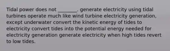 Tidal power does not ________. generate electricity using tidal turbines operate much like wind turbine electricity generation, except underwater convert the kinetic energy of tides to electricity convert tides into the potential energy needed for electricity generation generate electricity when high tides revert to low tides.