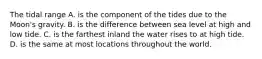 The tidal range A. is the component of the tides due to the Moon's gravity. B. is the difference between sea level at high and low tide. C. is the farthest inland the water rises to at high tide. D. is the same at most locations throughout the world.