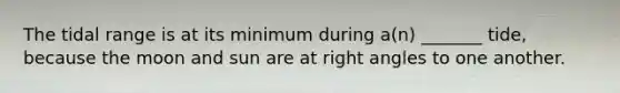 The tidal range is at its minimum during a(n) _______ tide, because the moon and sun are at right angles to one another.