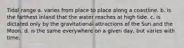 Tidal range a. varies from place to place along a coastline. b. is the farthest inland that the water reaches at high tide. c. is dictated only by the gravitational attractions of the Sun and the Moon. d. is the same everywhere on a given day, but varies with time.