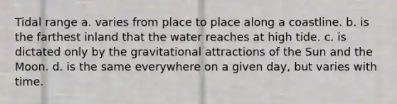 Tidal range a. varies from place to place along a coastline. b. is the farthest inland that the water reaches at high tide. c. is dictated only by the gravitational attractions of the Sun and the Moon. d. is the same everywhere on a given day, but varies with time.