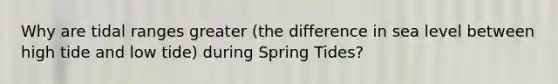 Why are tidal ranges greater (the difference in sea level between high tide and low tide) during Spring Tides?