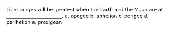 Tidal ranges will be greatest when the Earth and the Moon are at _______________________. a. apogee b. aphelion c. perigee d. perihelion e. proxigean
