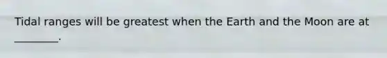 Tidal ranges will be greatest when the Earth and the Moon are at ________.