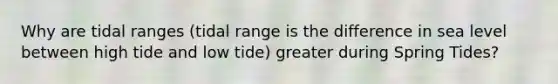 Why are tidal ranges (tidal range is the difference in sea level between high tide and low tide) greater during Spring Tides?