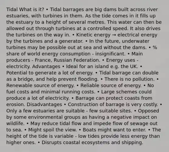 Tidal What is it? • Tidal barrages are big dams built across river estuaries, with turbines in them. As the tide comes in it fills up the estuary to a height of several metres. This water can then be allowed out through turbines at a controlled speed. It also drives the turbines on the way in. • Kinetic energy → electrical energy by the turbines and a generator. • In the future, underwater turbines may be possible out at sea and without the dams. • % share of world energy consumption - insignificant. • Main producers - France, Russian Federation. • Energy uses - electricity. Advantages • Ideal for an island e.g. the UK. • Potential to generate a lot of energy. • Tidal barrage can double as a bridge, and help prevent flooding. • There is no pollution. • Renewable source of energy. • Reliable source of energy. • No fuel costs and minimal running costs. • Large schemes could produce a lot of electricity. • Barrage can protect coasts from erosion. Disadvantages • Construction of barrage is very costly. • Only a few estuaries are suitable - few suitable sites. • Opposed by some environmental groups as having a negative impact on wildlife. • May reduce tidal flow and impede flow of sewage out to sea. • Might spoil the view. • Boats might want to enter. • The height of the tide is variable - low tides provide less energy than higher ones. • Disrupts coastal ecosystems and shipping.