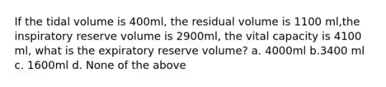 If the tidal volume is 400ml, the residual volume is 1100 ml,the inspiratory reserve volume is 2900ml, the vital capacity is 4100 ml, what is the expiratory reserve volume? a. 4000ml b.3400 ml c. 1600ml d. None of the above