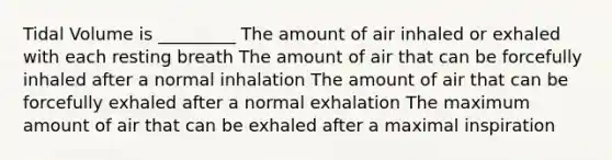 Tidal Volume is _________ The amount of air inhaled or exhaled with each resting breath The amount of air that can be forcefully inhaled after a normal inhalation The amount of air that can be forcefully exhaled after a normal exhalation The maximum amount of air that can be exhaled after a maximal inspiration