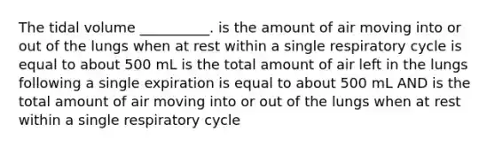 The tidal volume __________. is the amount of air moving into or out of the lungs when at rest within a single respiratory cycle is equal to about 500 mL is the total amount of air left in the lungs following a single expiration is equal to about 500 mL AND is the total amount of air moving into or out of the lungs when at rest within a single respiratory cycle