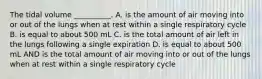 The tidal volume __________. A. is the amount of air moving into or out of the lungs when at rest within a single respiratory cycle B. is equal to about 500 mL C. is the total amount of air left in the lungs following a single expiration D. is equal to about 500 mL AND is the total amount of air moving into or out of the lungs when at rest within a single respiratory cycle