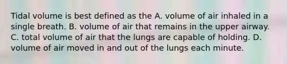 Tidal volume is best defined as the A. volume of air inhaled in a single breath. B. volume of air that remains in the upper airway. C. total volume of air that the lungs are capable of holding. D. volume of air moved in and out of the lungs each minute.