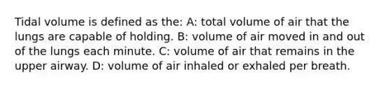 Tidal volume is defined as the: A: total volume of air that the lungs are capable of holding. B: volume of air moved in and out of the lungs each minute. C: volume of air that remains in the upper airway. D: volume of air inhaled or exhaled per breath.