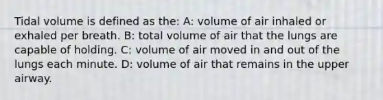 Tidal volume is defined as the: A: volume of air inhaled or exhaled per breath. B: total volume of air that the lungs are capable of holding. C: volume of air moved in and out of the lungs each minute. D: volume of air that remains in the upper airway.