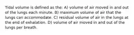 Tidal volume is defined as the: A) volume of air moved in and out of the lungs each minute. B) maximum volume of air that the lungs can accommodate. C) residual volume of air in the lungs at the end of exhalation. D) volume of air moved in and out of the lungs per breath.