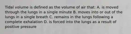 Tidal volume is defined as the volume of air that: A. is moved through the lungs in a single minute B. moves into or out of the lungs in a single breath C. remains in the lungs following a complete exhalation D. is forced into the lungs as a result of positive pressure