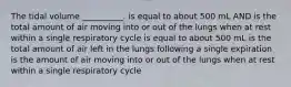 The tidal volume __________. is equal to about 500 mL AND is the total amount of air moving into or out of the lungs when at rest within a single respiratory cycle is equal to about 500 mL is the total amount of air left in the lungs following a single expiration is the amount of air moving into or out of the lungs when at rest within a single respiratory cycle
