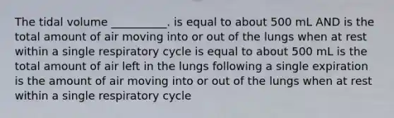 The tidal volume __________. is equal to about 500 mL AND is the total amount of air moving into or out of the lungs when at rest within a single respiratory cycle is equal to about 500 mL is the total amount of air left in the lungs following a single expiration is the amount of air moving into or out of the lungs when at rest within a single respiratory cycle