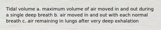 Tidal volume a. maximum volume of air moved in and out during a single deep breath b. air moved in and out with each normal breath c. air remaining in lungs after very deep exhalation