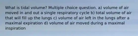 What is tidal volume? Multiple choice question. a) volume of air moved in and out a single respiratory cycle b) total volume of air that will fill up the lungs c) volume of air left in the lungs after a maximal expiration d) volume of air moved during a maximal inspiration