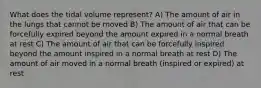 What does the tidal volume represent? A) The amount of air in the lungs that cannot be moved B) The amount of air that can be forcefully expired beyond the amount expired in a normal breath at rest C) The amount of air that can be forcefully inspired beyond the amount inspired in a normal breath at rest D) The amount of air moved in a normal breath (inspired or expired) at rest