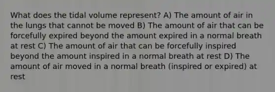 What does the tidal volume represent? A) The amount of air in the lungs that cannot be moved B) The amount of air that can be forcefully expired beyond the amount expired in a normal breath at rest C) The amount of air that can be forcefully inspired beyond the amount inspired in a normal breath at rest D) The amount of air moved in a normal breath (inspired or expired) at rest