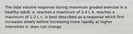 The tidal volume response during maximum graded exercise in a healthy adult: a. reaches a maximum of 2-4 L b. reaches a maximum of 1-2 L c. is best described as a response which first increases slowly before increasing more rapidly at higher intensities d. does not change