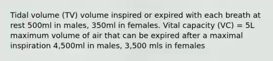 Tidal volume (TV) volume inspired or expired with each breath at rest 500ml in males, 350ml in females. Vital capacity (VC) = 5L maximum volume of air that can be expired after a maximal inspiration 4,500ml in males, 3,500 mls in females