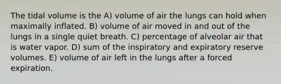 The tidal volume is the A) volume of air the lungs can hold when maximally inflated. B) volume of air moved in and out of the lungs in a single quiet breath. C) percentage of alveolar air that is water vapor. D) sum of the inspiratory and expiratory reserve volumes. E) volume of air left in the lungs after a forced expiration.