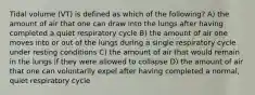 Tidal volume (VT) is defined as which of the following? A) the amount of air that one can draw into the lungs after having completed a quiet respiratory cycle B) the amount of air one moves into or out of the lungs during a single respiratory cycle under resting conditions C) the amount of air that would remain in the lungs if they were allowed to collapse D) the amount of air that one can voluntarily expel after having completed a normal, quiet respiratory cycle