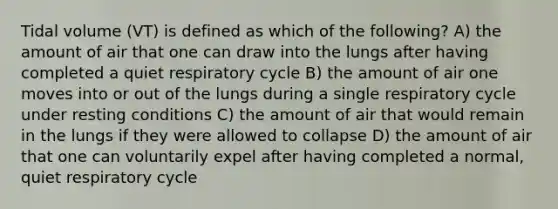 Tidal volume (VT) is defined as which of the following? A) the amount of air that one can draw into the lungs after having completed a quiet respiratory cycle B) the amount of air one moves into or out of the lungs during a single respiratory cycle under resting conditions C) the amount of air that would remain in the lungs if they were allowed to collapse D) the amount of air that one can voluntarily expel after having completed a normal, quiet respiratory cycle