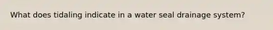 What does tidaling indicate in a water seal drainage system?