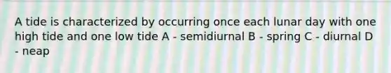 A tide is characterized by occurring once each lunar day with one high tide and one low tide A - semidiurnal B - spring C - diurnal D - neap