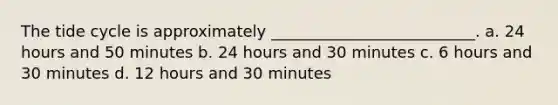 The tide cycle is approximately __________________________. a. 24 hours and 50 minutes b. 24 hours and 30 minutes c. 6 hours and 30 minutes d. 12 hours and 30 minutes