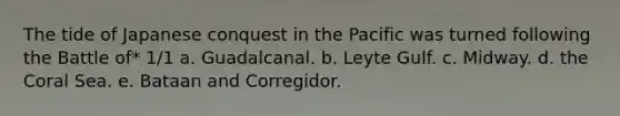 The tide of Japanese conquest in the Pacific was turned following the Battle of* 1/1 a. Guadalcanal. b. Leyte Gulf. c. Midway. d. the Coral Sea. e. Bataan and Corregidor.