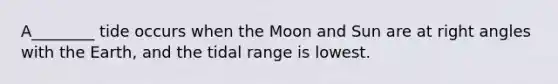 A________ tide occurs when the Moon and Sun are at right angles with the Earth, and the tidal range is lowest.