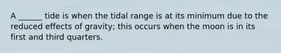 A ______ tide is when the tidal range is at its minimum due to the reduced effects of gravity; this occurs when the moon is in its first and third quarters.