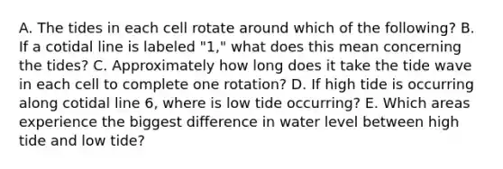 A. The tides in each cell rotate around which of the following? B. If a cotidal line is labeled "1," what does this mean concerning the tides? C. Approximately how long does it take the tide wave in each cell to complete one rotation? D. If high tide is occurring along cotidal line 6, where is low tide occurring? E. Which areas experience the biggest difference in water level between high tide and low tide?