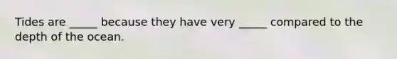 Tides are _____ because they have very _____ compared to the depth of the ocean.