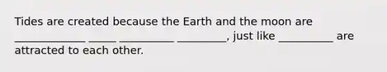 Tides are created because the Earth and the moon are _____________ _____ __________ _________, just like __________ are attracted to each other.