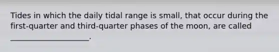 Tides in which the daily tidal range is small, that occur during the first-quarter and third-quarter phases of the moon, are called ____________________.