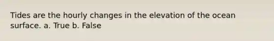 Tides are the hourly changes in the elevation of the ocean surface. a. True b. False