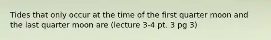 Tides that only occur at the time of the first quarter moon and the last quarter moon are (lecture 3-4 pt. 3 pg 3)