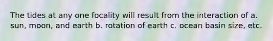 The tides at any one focality will result from the interaction of a. sun, moon, and earth b. rotation of earth c. ocean basin size, etc.