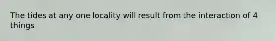The tides at any one locality will result from the interaction of 4 things