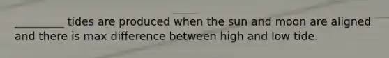 _________ tides are produced when the sun and moon are aligned and there is max difference between high and low tide.