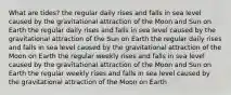 What are tides? the regular daily rises and falls in sea level caused by the gravitational attraction of the Moon and Sun on Earth the regular daily rises and falls in sea level caused by the gravitational attraction of the Sun on Earth the regular daily rises and falls in sea level caused by the gravitational attraction of the Moon on Earth the regular weekly rises and falls in sea level caused by the gravitational attraction of the Moon and Sun on Earth the regular weekly rises and falls in sea level caused by the gravitational attraction of the Moon on Earth