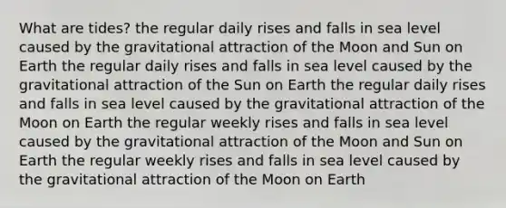 What are tides? the regular daily rises and falls in sea level caused by the gravitational attraction of the Moon and Sun on Earth the regular daily rises and falls in sea level caused by the gravitational attraction of the Sun on Earth the regular daily rises and falls in sea level caused by the gravitational attraction of the Moon on Earth the regular weekly rises and falls in sea level caused by the gravitational attraction of the Moon and Sun on Earth the regular weekly rises and falls in sea level caused by the gravitational attraction of the Moon on Earth